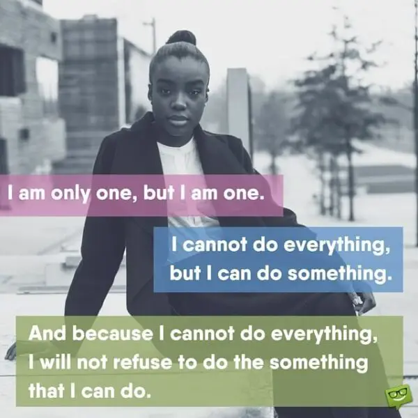 I am only one, but I am one. I cannot do everything, but I can do something. And because I cannot do everything, I will not refuse to do the something that I can do.