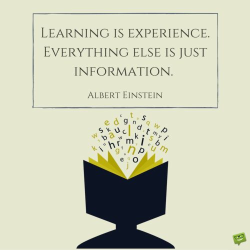 Learning is experience. Everything else is just information. Albert Einstein.