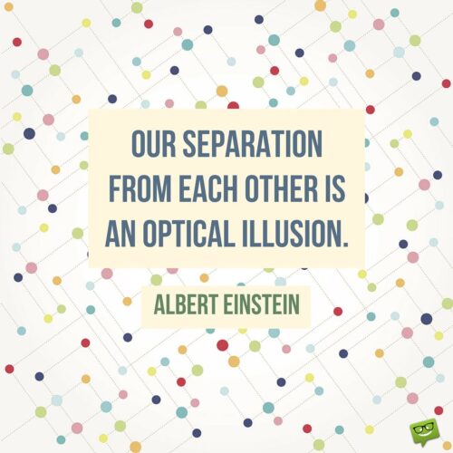 Our separation from each other is an optical illusion. Albert Einstein.