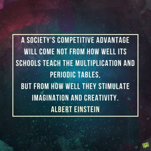 A society's competitive advantage will come not from how well its schools teach the multiplication and periodic tables, but from how well they stimulate imagination and creativity. Albert Einstein.