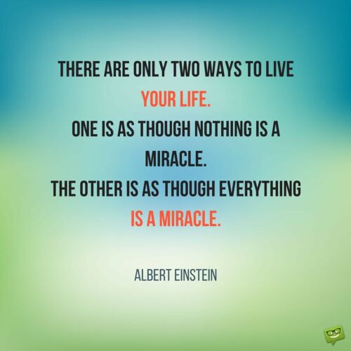 There are only two ways to live your life. One is as though nothing is a miracle. The other is as though everything is a miracle. Albert Einstein.