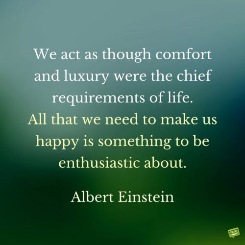 We act as though comfort and luxury were the chief requirements of life. All that we need to make us happy is something to be enthusiastic about. Albert Einstein.