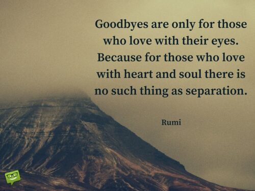 Goodbyes are only for those who love with their eyes. Because for those who love with heart and soul there is no such thing as separation. Rumi Quote about love and separa | happy.better.wiser. Goodbyes are only for those who love with their eyes. Because for those who love with heart and soul there is no such thing as separation.