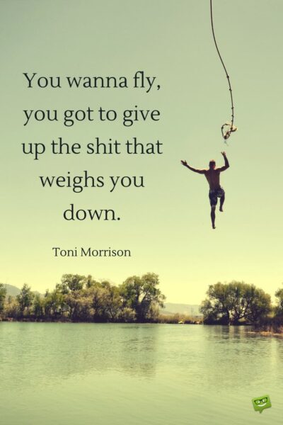 You wanna fly, you got to give up the shit that weighs you down. Toni Morrison