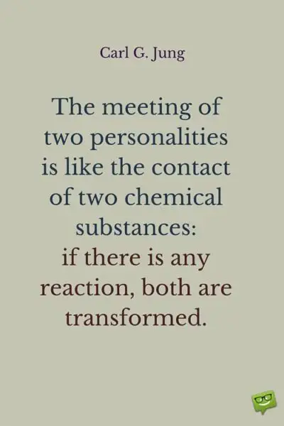 The meeting of two personalities is like the contact of two chemical substances: if there is any reaction, both are transformed. Carl G. Jung