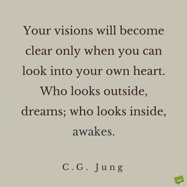 Your visions will become clear only when you can look into your own heart. Who looks outside, dreams; who looks inside, awakes. C. G. Jung