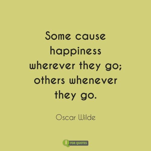 Some cause happiness wherever they go; others whenever they go. Oscar Wilde