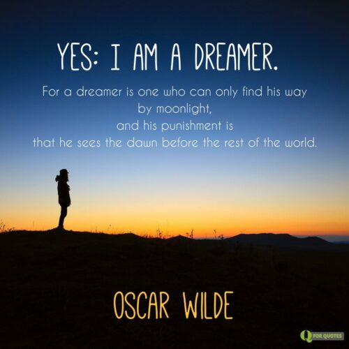 Yes: I am a dreamer. For a dreamer is one who can only find his way by moonlight, and his punishment is that he sees the dawn before the rest of the world. Oscar Wilde