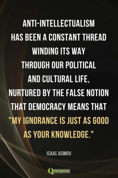 Anti-intellectualism has been a constant thread winding its way through our political and cultural life, nurtured by the false notion that democracy means that 'my ignorance is just as good as your knowledge.' Isaac Asimov