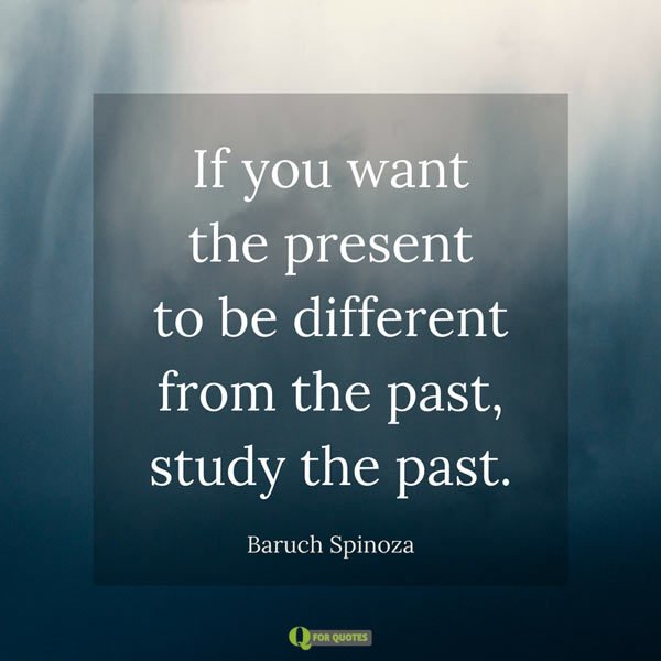If you want the present to be different from the past, study the past. Baruch Spinoza