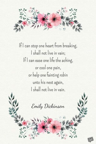 If I can stop one heart from breaking, I shall not live in vain; If I can ease one life the aching, or cool one pain, or help one fainting robin unto his nest again, I shall not live in vain. Emily Dickinson