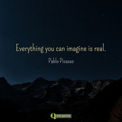 Everything you can imagine is real. Pablo Picasso