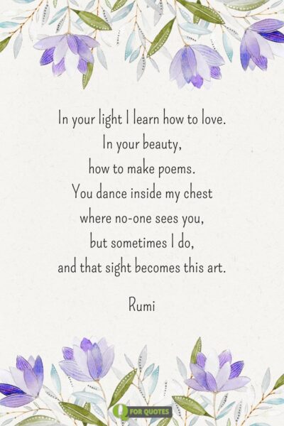 In your light I learn how to love. In your beauty, how to make poems. You dance inside my chest where no-one sees you, but sometimes I do, and that sight becomes this art. Rumi.