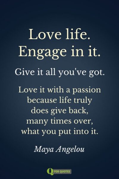 Love life. Engage in it. Give it all you've got. Love it with a passion because life truly does give back, many times over, what you put into it. Maya Angelou