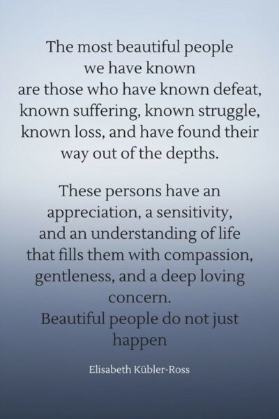 The most beautiful people we have known are those who have known defeat, known suffering, known struggle, known loss, and have found their way out of the depths. These persons have an appreciation, a sensitivity, and an understanding of life that fills them with compassion, gentleness, and a deep loving concern. Beautiful people do not just happen. Elisabeth Kübler-Ross