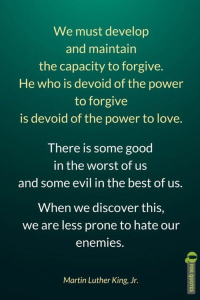We must develop and maintain the capacity to forgive. He who is devoid of the power to forgive is devoid of the power to love. There is some good in the worst of us and some evil in the best of us. When we discover this, we are less prone to hate our enemies. Martin Luther King, Jr.