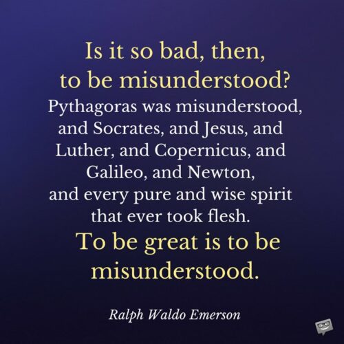 Is it so bad, then, to be misunderstood? Pythagoras was misunderstood, and Socrates, and Jesus, and Luther, and Copernicus, and Galileo, and Newton, and every pure and wise spirit that ever took flesh. To be great is to be misunderstood. Ralph Waldo Emerson
