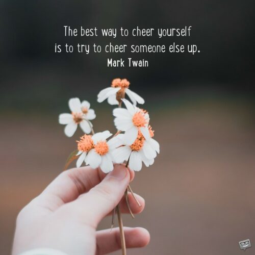 The best way to cheer yourself is to try to cheer someone else up. Mark Twain