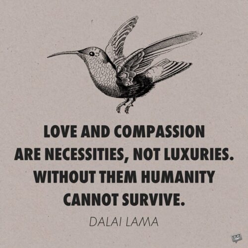 Love and compassion are necessities, not luxuries. Without them humanity cannot survive. Dalai Lama