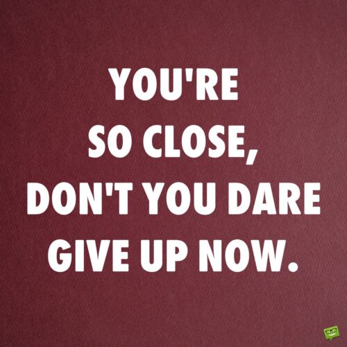 You're so close, don't you dare give up now.