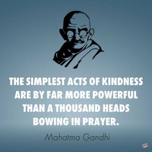 The simplest acts of kindness are by far more powerful than a thousand heads bowing in prayer. Mahatma Gandhi