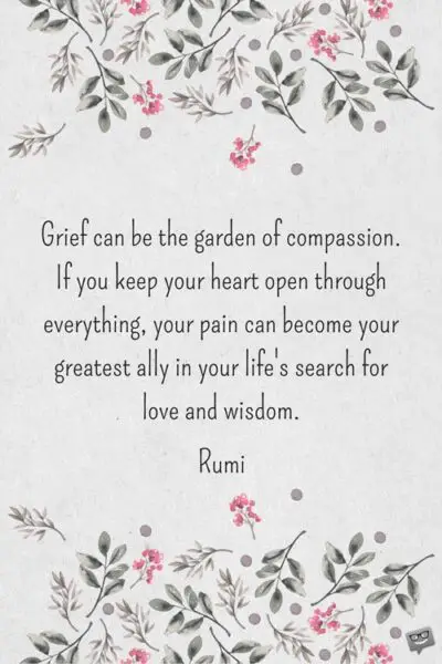 Grief can be the garden of compassion. If you keep your heart open through everything, your pain can become your greatest ally in your life's search for love and wisdom. Rumi