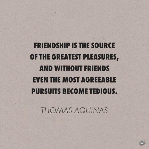 Friendship is the source of the greatest pleasures, and without friends even the most agreeable pursuits become tedious. Thomas Aquinas