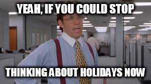Yeah, if you could stop thinking about holidays now...