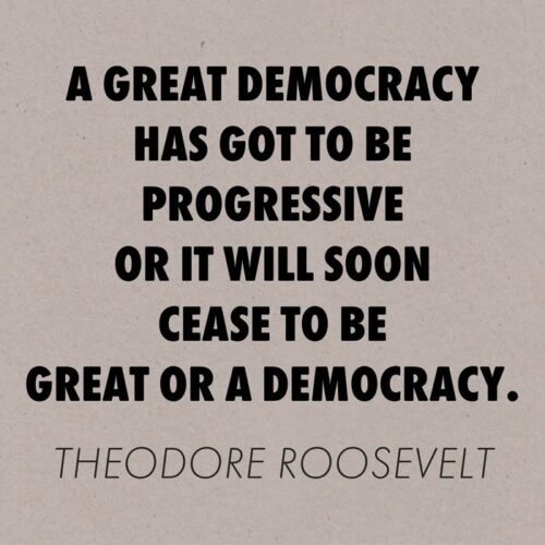 A great democracy has got to be progressive or it will soon cease to be great or a democracy. Theodore Roosevelt.