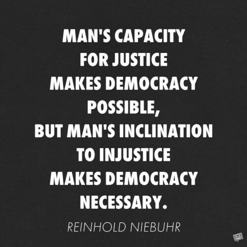 Man's capacity for justice makes democracy possible, but man's inclination to injustice makes democracy necessary. Reinhold Niebuhr