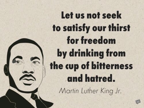 Let us not seek to satisfy our thirst for freedom by drinking from the cup of bitterness and hatred. Martin Luther King Jr. 