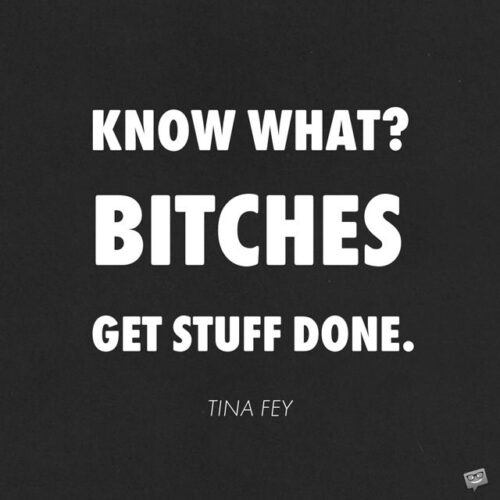 Know what? Bitches get stuff done. Tina Fey