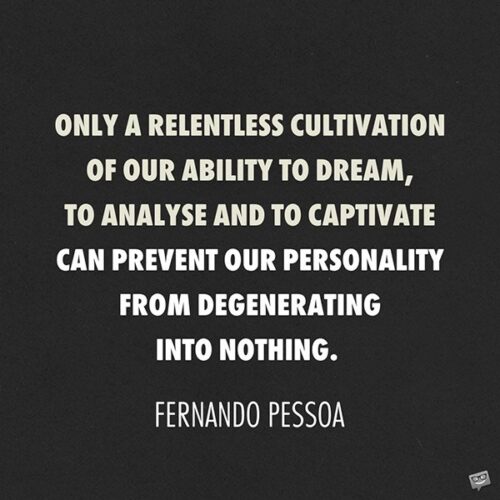 In this metallic age of barbarians, only a relentless cultivation of our ability to dream, to analyse and to captivate can prevent our personality from degenerating into nothing or else into a personality like all the rest. Fernando Pessoa