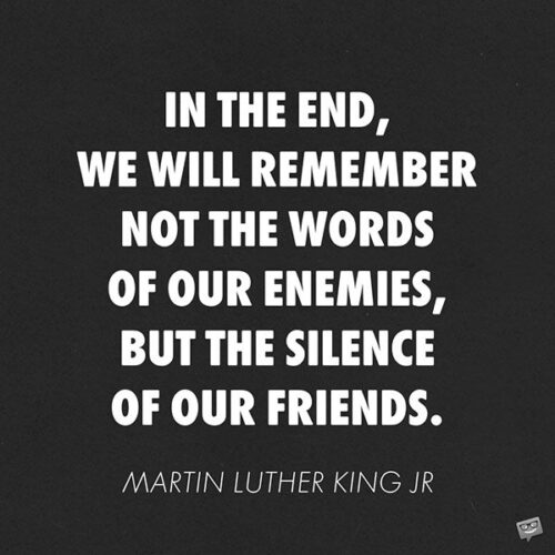 In the end, we will remember not the words of our enemies, but the silence of our friends.