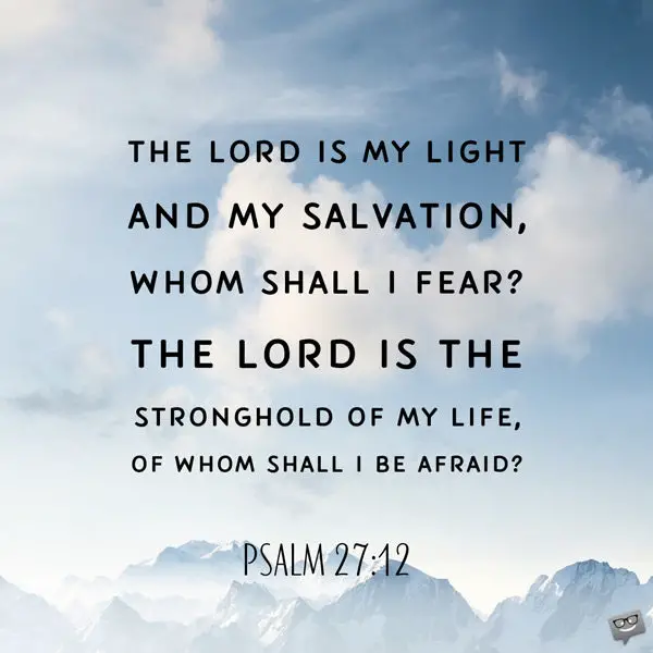 The Lord is my light and my salvation, whom shall I fear? The Lord is the stronghold of my life, of whom shall I be afraid? Psalm 27:12