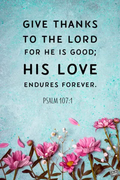 Give thanks to the Lord for he is good; His love endures forever. Psalm 107:1