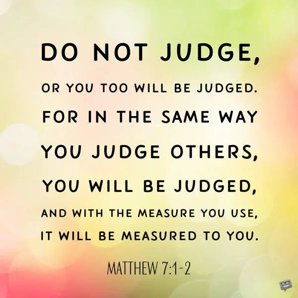 Do not judge, or you too will be judged. For in the same way you judge others, you will be judged, and with the measure you use, it will be measured to you. Matthew 7:1-2