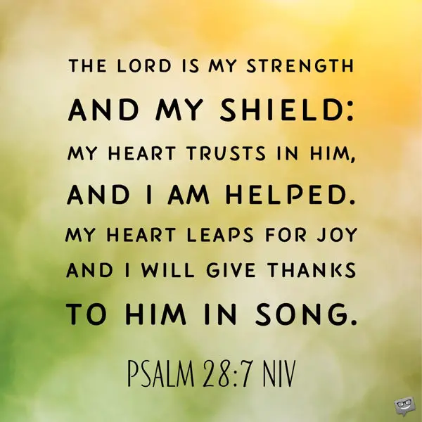The Lord is my strength and my shield: my heart trusts in Him, and I am helped. My heart leaps for joy and I will give thanks to Him in Song. Psalm 28:7