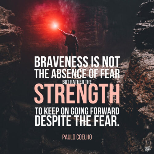 Braveness is not the absence of fear but rather the strength to keep on going forward despite the fear. Paulo Coelho