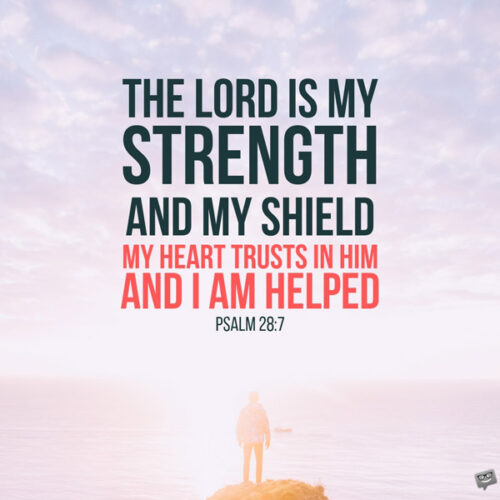 The Lord is my strength and my shield; my heart trusts in him, and I am helped. My heart leaps for joy and I will give thanks to him in song. Psalm 28:7