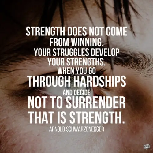 Strength does not come from winning. Your struggles develop your strengths. When you go through hardships and decide not to surrender, that is strength. Arnold Schwarzenegger