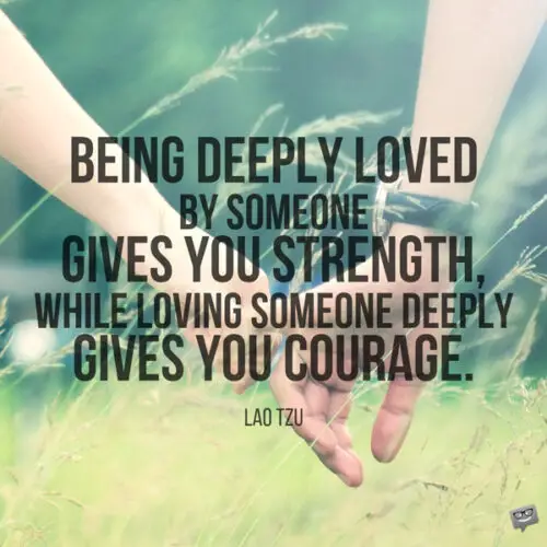 Being deeply loved by someone gives you strength, while loving someone deeply gives you courage. Lao Tzu