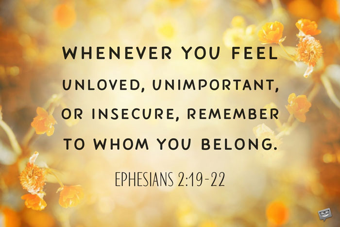 Whenever you feel unloved, unimportant, or insecure, remember to whom you belong. Ephesians 2:19-22