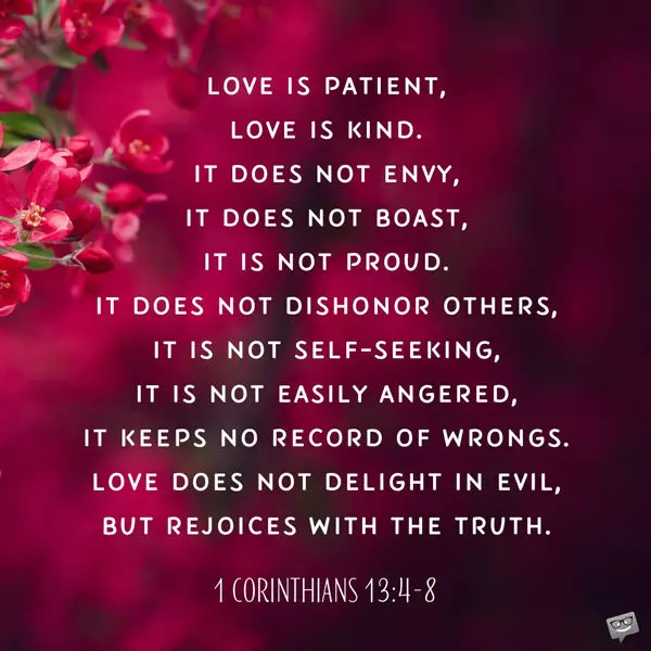 Love is patient, love is kind. It does not envy, it does not boast, it is not proud. It does not dishonor others, it is not self-seeking, it is not easily angered, it keeps no record of wrongs. Love does not delight in evil, but rejoices with the truth. It always protects, always trusts, always hopes, always perseveres. Love never fails. 1 Corinthians 13:4-8