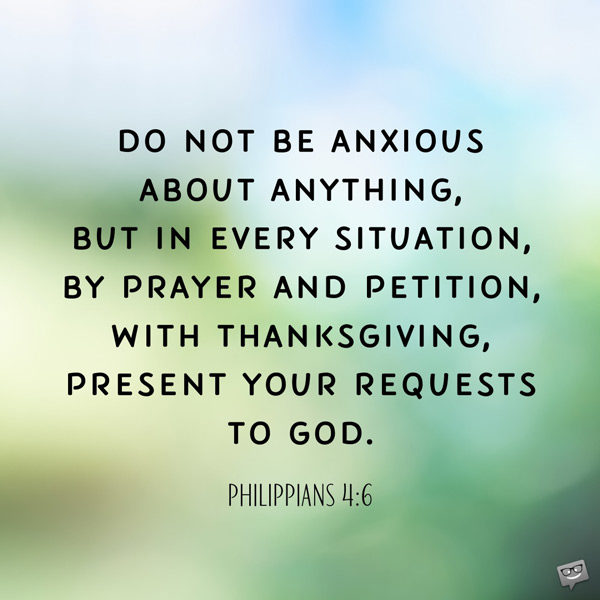 Do not be anxious about anything, but in every situation, by prayer and petition, with thanksgiving, present your requests to God. Philippians 4:6