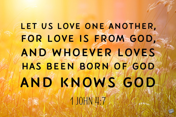 Let us love one another, for love is from God, and whoever loves has been born of God and knows God. 1 John 4:7