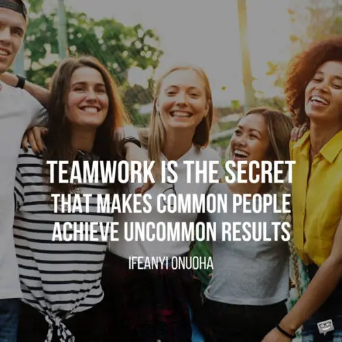 Teamwork is the secret that makes common people achieve uncommon results. Ifeanyi Onuoha