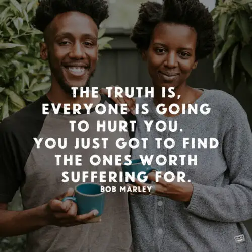 The truth is, everyone is going to hurt you. You just got to find the ones worth suffering for. Bob Marley