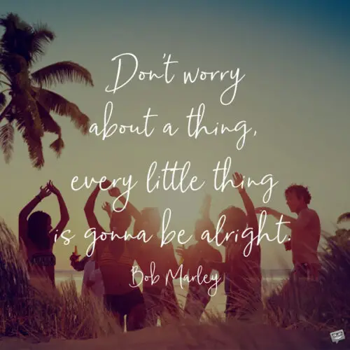 Don't worry about a thing, every little thing is gonna be alright. Bob Marley