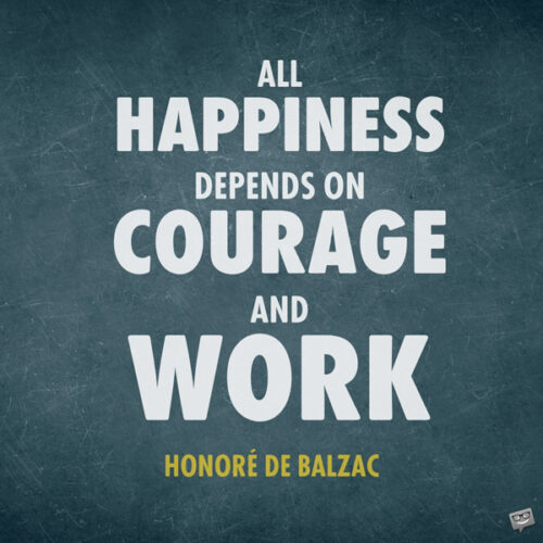 All happiness depends on courage and work. Honoré de Balzac